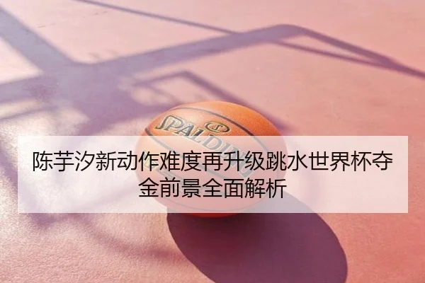 陈芋汐新动作难度再升级跳水世界杯夺金前景全面解析